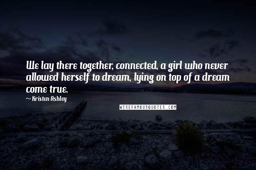 Kristen Ashley Quotes: We lay there together, connected, a girl who never allowed herself to dream, lying on top of a dream come true.