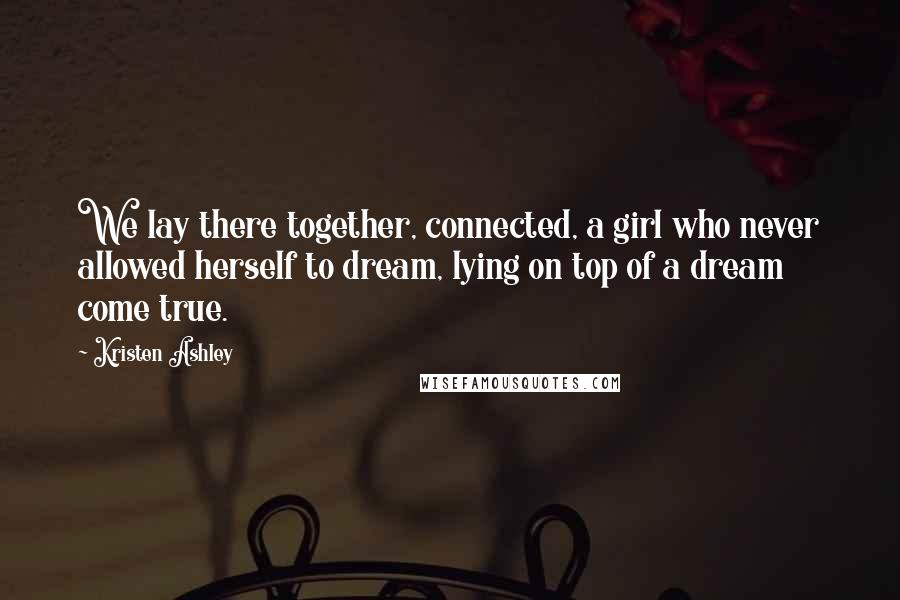 Kristen Ashley Quotes: We lay there together, connected, a girl who never allowed herself to dream, lying on top of a dream come true.