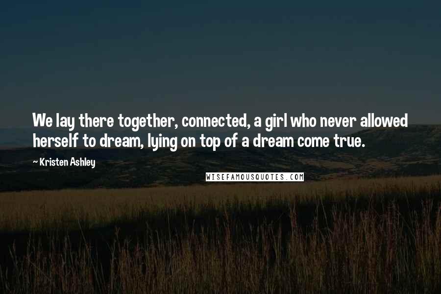 Kristen Ashley Quotes: We lay there together, connected, a girl who never allowed herself to dream, lying on top of a dream come true.