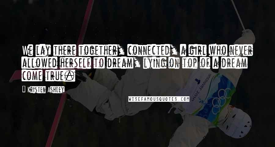 Kristen Ashley Quotes: We lay there together, connected, a girl who never allowed herself to dream, lying on top of a dream come true.