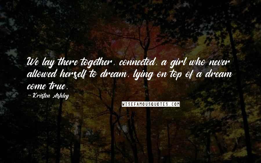 Kristen Ashley Quotes: We lay there together, connected, a girl who never allowed herself to dream, lying on top of a dream come true.