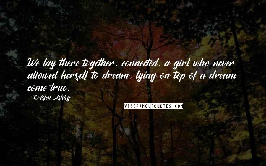 Kristen Ashley Quotes: We lay there together, connected, a girl who never allowed herself to dream, lying on top of a dream come true.