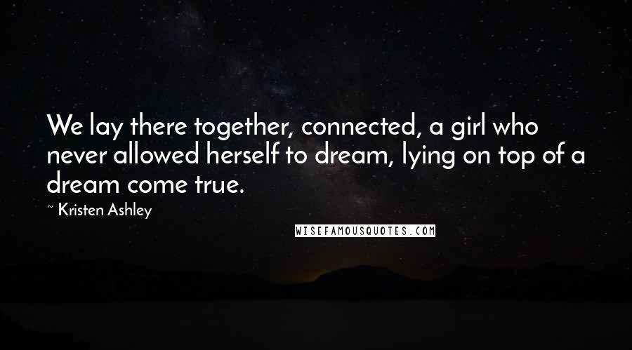 Kristen Ashley Quotes: We lay there together, connected, a girl who never allowed herself to dream, lying on top of a dream come true.