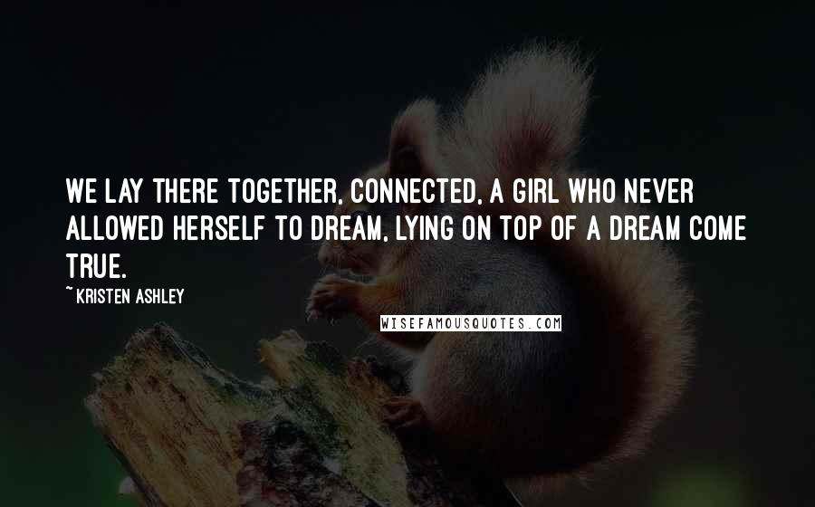 Kristen Ashley Quotes: We lay there together, connected, a girl who never allowed herself to dream, lying on top of a dream come true.