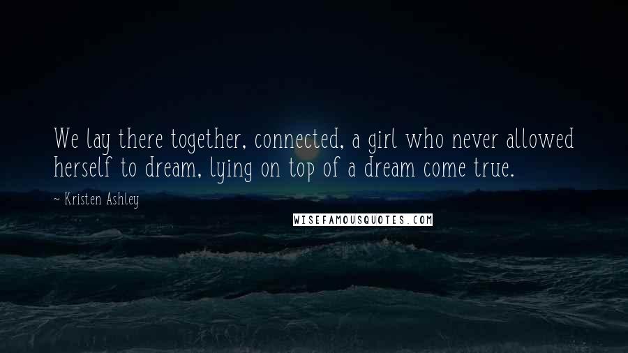 Kristen Ashley Quotes: We lay there together, connected, a girl who never allowed herself to dream, lying on top of a dream come true.