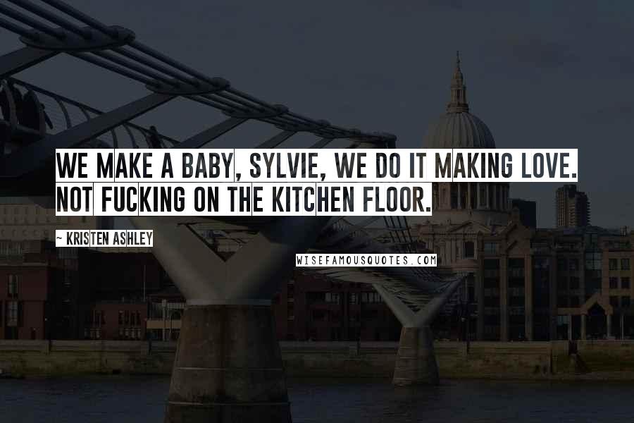 Kristen Ashley Quotes: We make a baby, Sylvie, we do it making love. Not fucking on the kitchen floor.