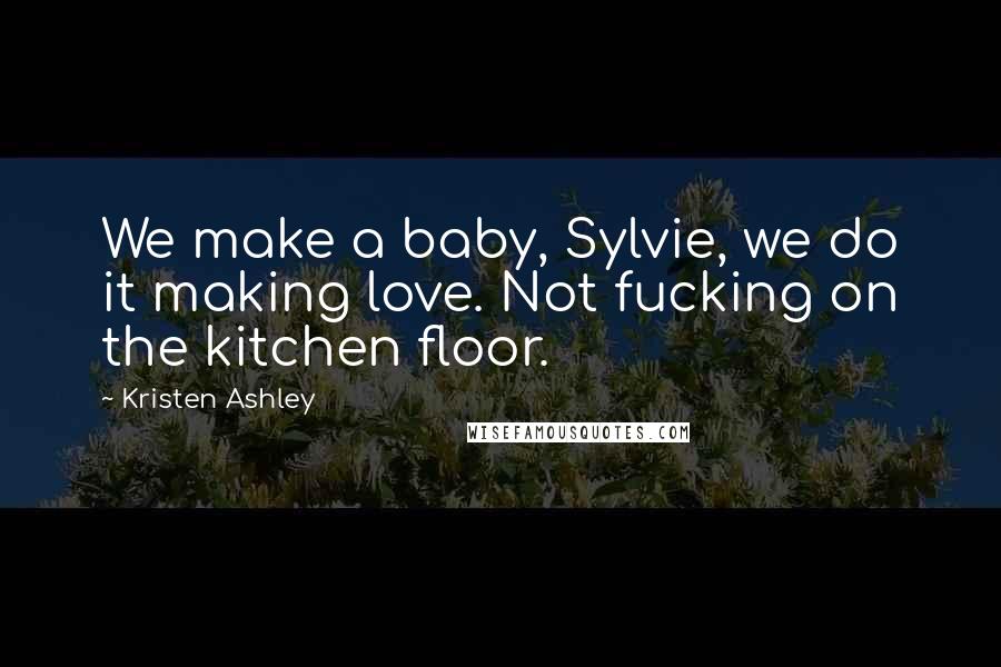 Kristen Ashley Quotes: We make a baby, Sylvie, we do it making love. Not fucking on the kitchen floor.