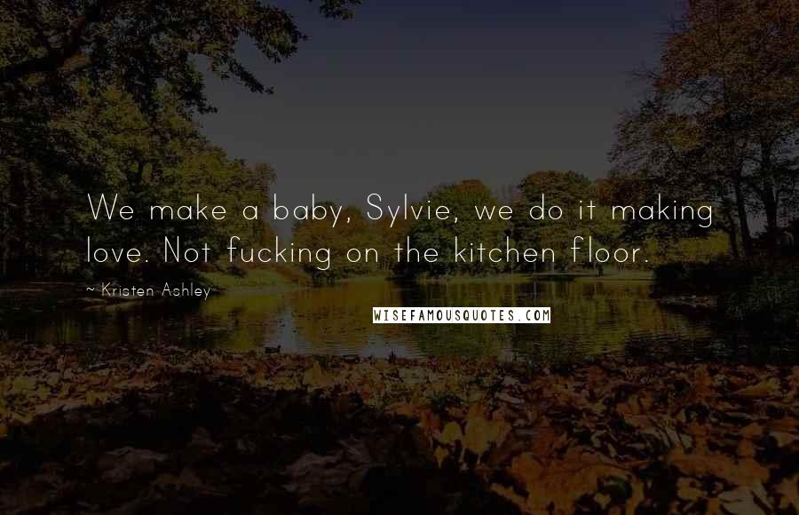 Kristen Ashley Quotes: We make a baby, Sylvie, we do it making love. Not fucking on the kitchen floor.