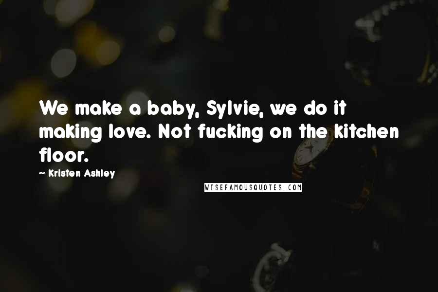 Kristen Ashley Quotes: We make a baby, Sylvie, we do it making love. Not fucking on the kitchen floor.