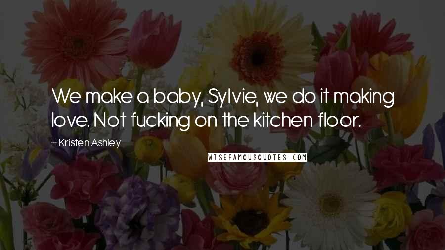 Kristen Ashley Quotes: We make a baby, Sylvie, we do it making love. Not fucking on the kitchen floor.