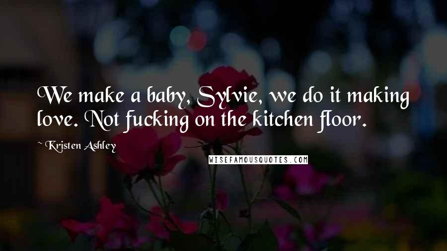 Kristen Ashley Quotes: We make a baby, Sylvie, we do it making love. Not fucking on the kitchen floor.