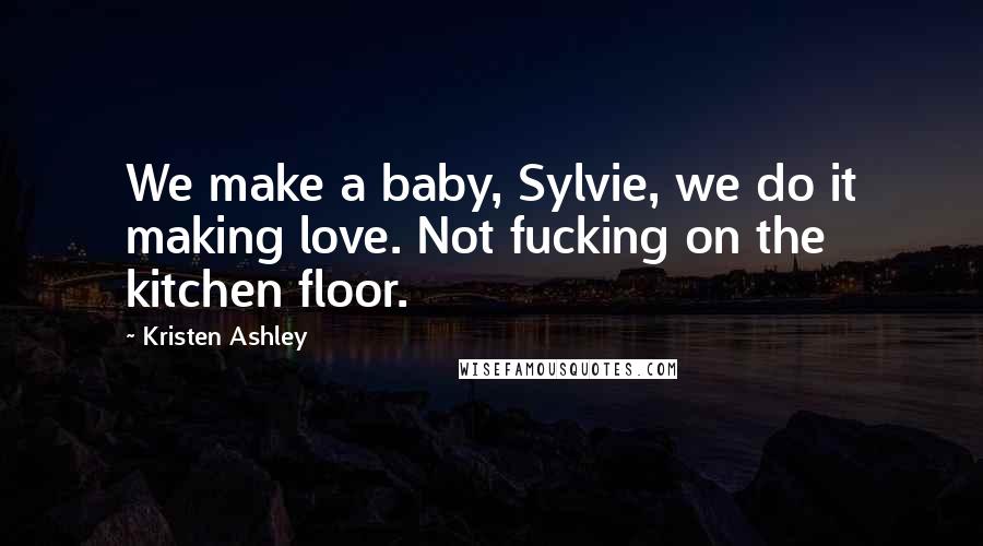 Kristen Ashley Quotes: We make a baby, Sylvie, we do it making love. Not fucking on the kitchen floor.