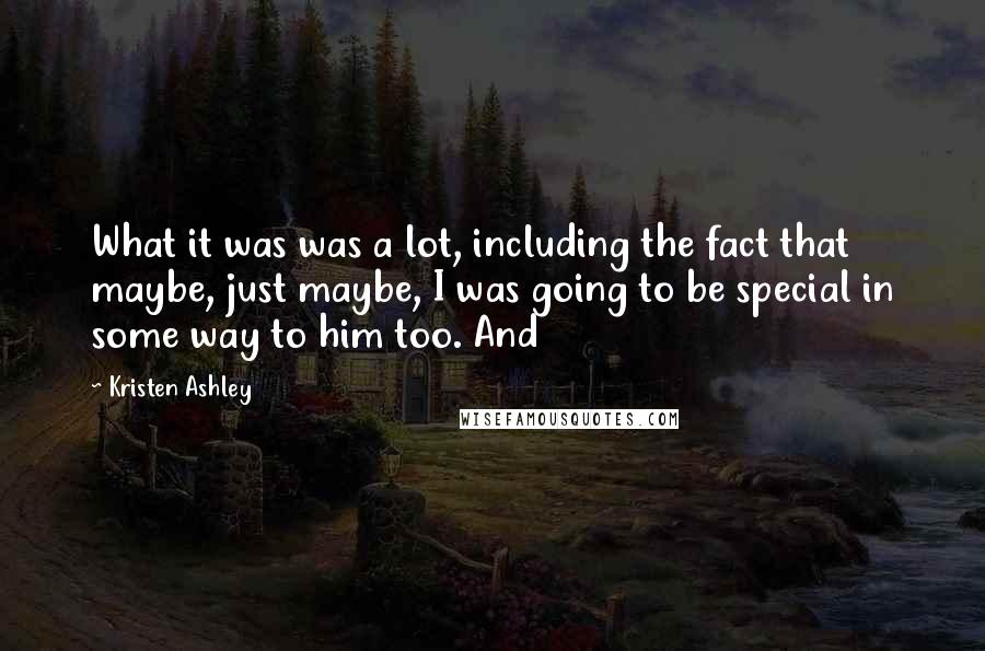 Kristen Ashley Quotes: What it was was a lot, including the fact that maybe, just maybe, I was going to be special in some way to him too. And