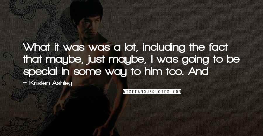 Kristen Ashley Quotes: What it was was a lot, including the fact that maybe, just maybe, I was going to be special in some way to him too. And