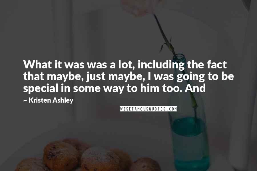 Kristen Ashley Quotes: What it was was a lot, including the fact that maybe, just maybe, I was going to be special in some way to him too. And