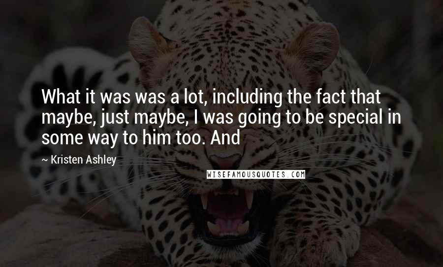 Kristen Ashley Quotes: What it was was a lot, including the fact that maybe, just maybe, I was going to be special in some way to him too. And