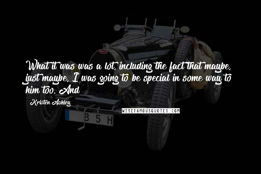 Kristen Ashley Quotes: What it was was a lot, including the fact that maybe, just maybe, I was going to be special in some way to him too. And