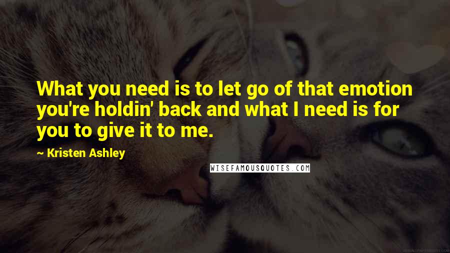 Kristen Ashley Quotes: What you need is to let go of that emotion you're holdin' back and what I need is for you to give it to me.