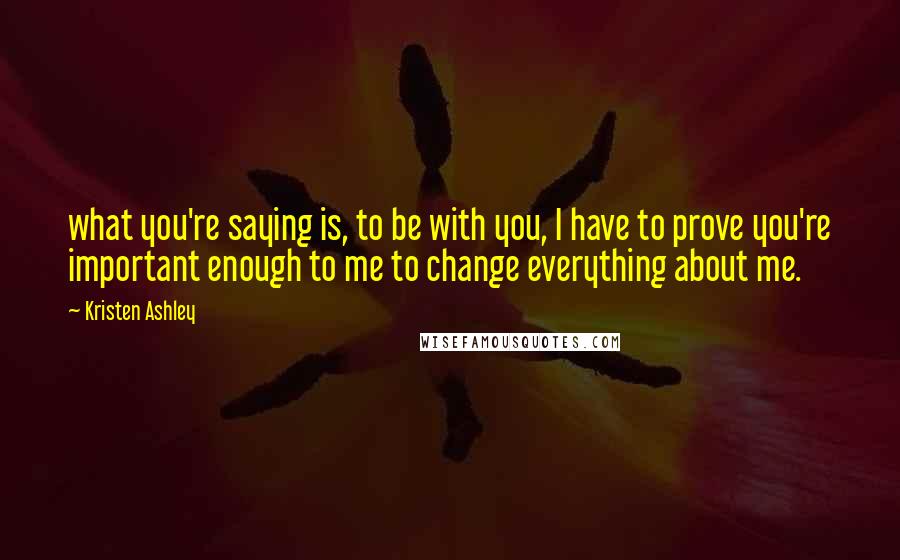 Kristen Ashley Quotes: what you're saying is, to be with you, I have to prove you're important enough to me to change everything about me.