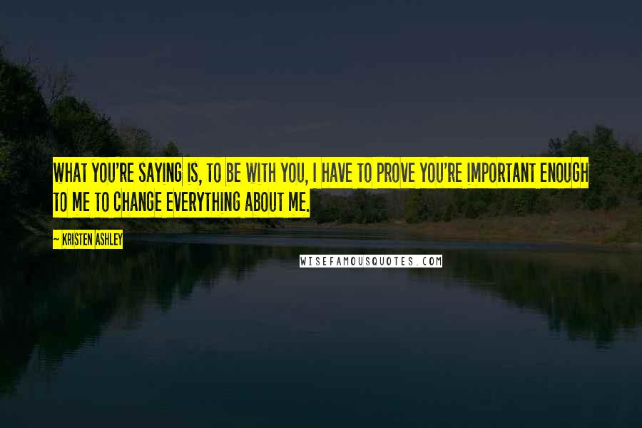 Kristen Ashley Quotes: what you're saying is, to be with you, I have to prove you're important enough to me to change everything about me.