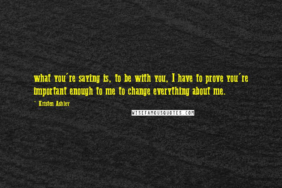 Kristen Ashley Quotes: what you're saying is, to be with you, I have to prove you're important enough to me to change everything about me.