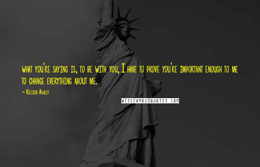 Kristen Ashley Quotes: what you're saying is, to be with you, I have to prove you're important enough to me to change everything about me.