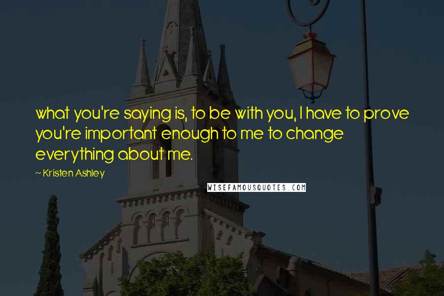 Kristen Ashley Quotes: what you're saying is, to be with you, I have to prove you're important enough to me to change everything about me.