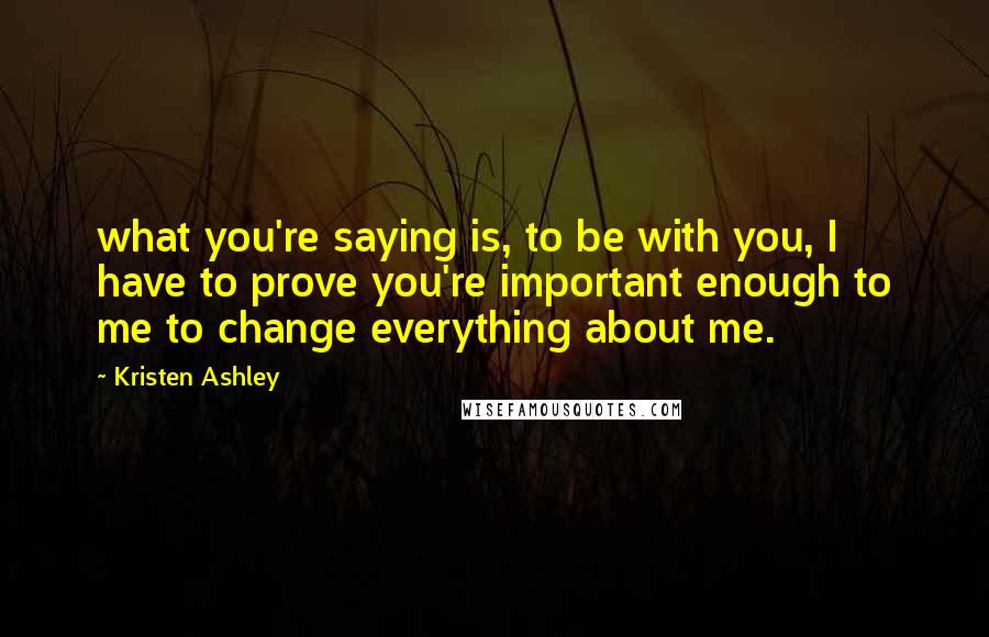 Kristen Ashley Quotes: what you're saying is, to be with you, I have to prove you're important enough to me to change everything about me.