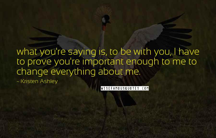 Kristen Ashley Quotes: what you're saying is, to be with you, I have to prove you're important enough to me to change everything about me.