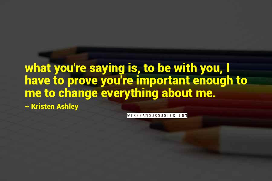 Kristen Ashley Quotes: what you're saying is, to be with you, I have to prove you're important enough to me to change everything about me.