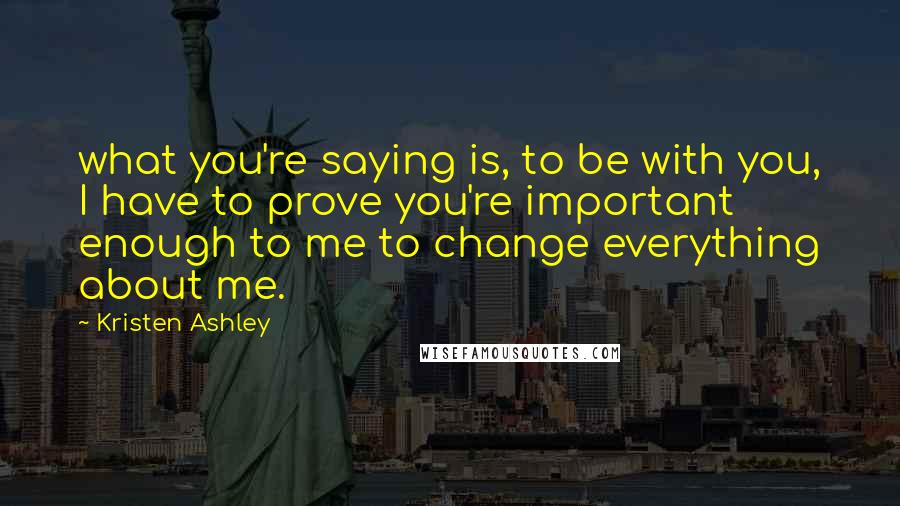 Kristen Ashley Quotes: what you're saying is, to be with you, I have to prove you're important enough to me to change everything about me.