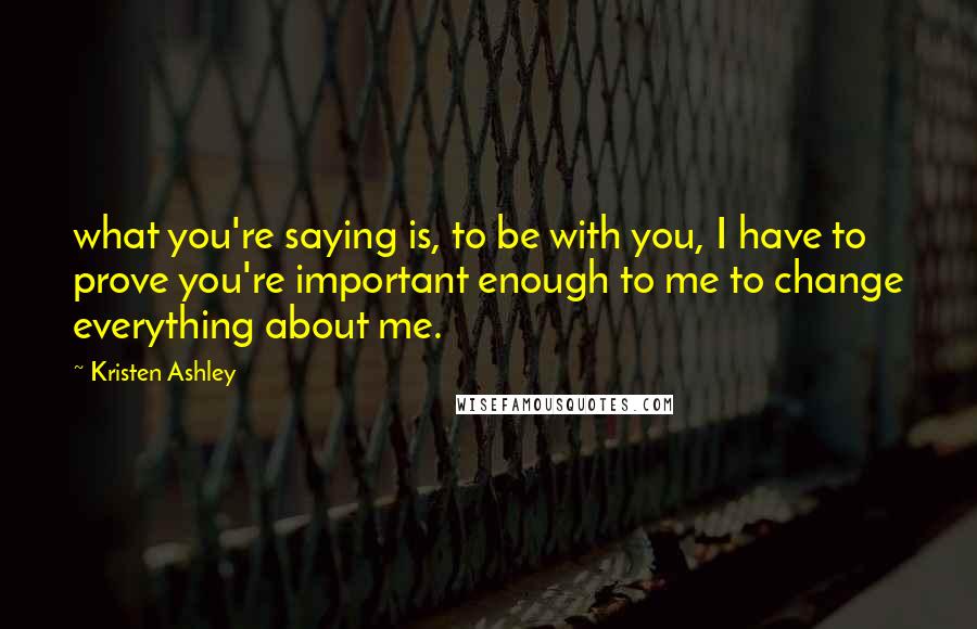 Kristen Ashley Quotes: what you're saying is, to be with you, I have to prove you're important enough to me to change everything about me.