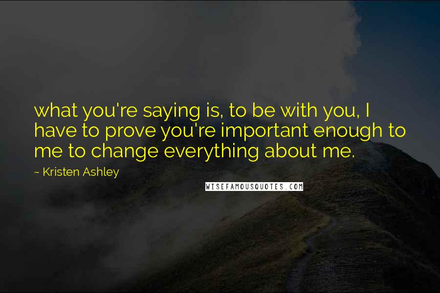 Kristen Ashley Quotes: what you're saying is, to be with you, I have to prove you're important enough to me to change everything about me.