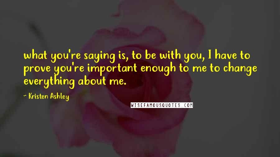 Kristen Ashley Quotes: what you're saying is, to be with you, I have to prove you're important enough to me to change everything about me.