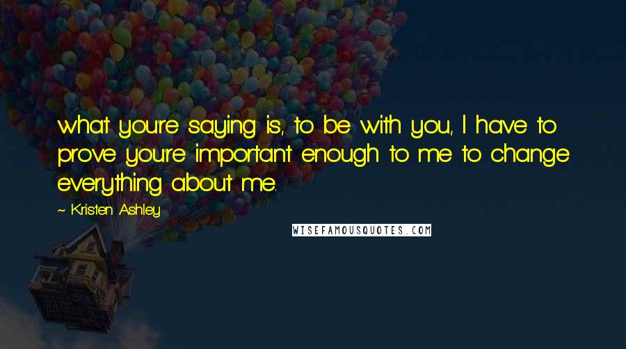 Kristen Ashley Quotes: what you're saying is, to be with you, I have to prove you're important enough to me to change everything about me.