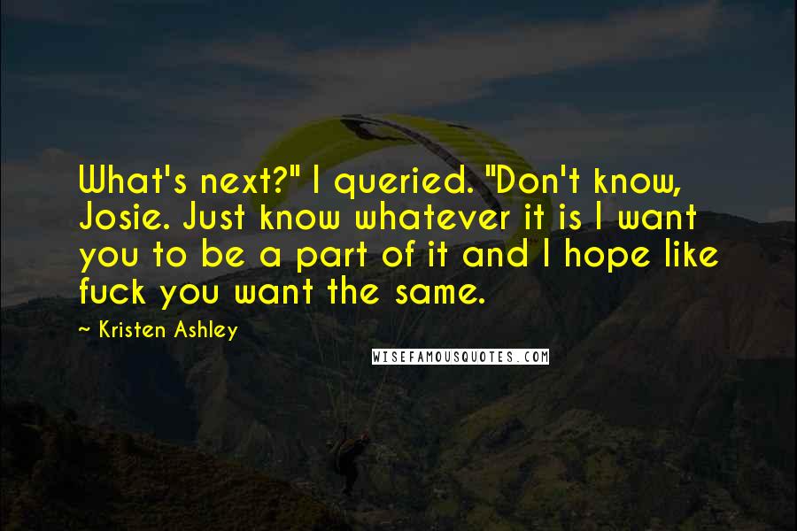 Kristen Ashley Quotes: What's next?" I queried. "Don't know, Josie. Just know whatever it is I want you to be a part of it and I hope like fuck you want the same.