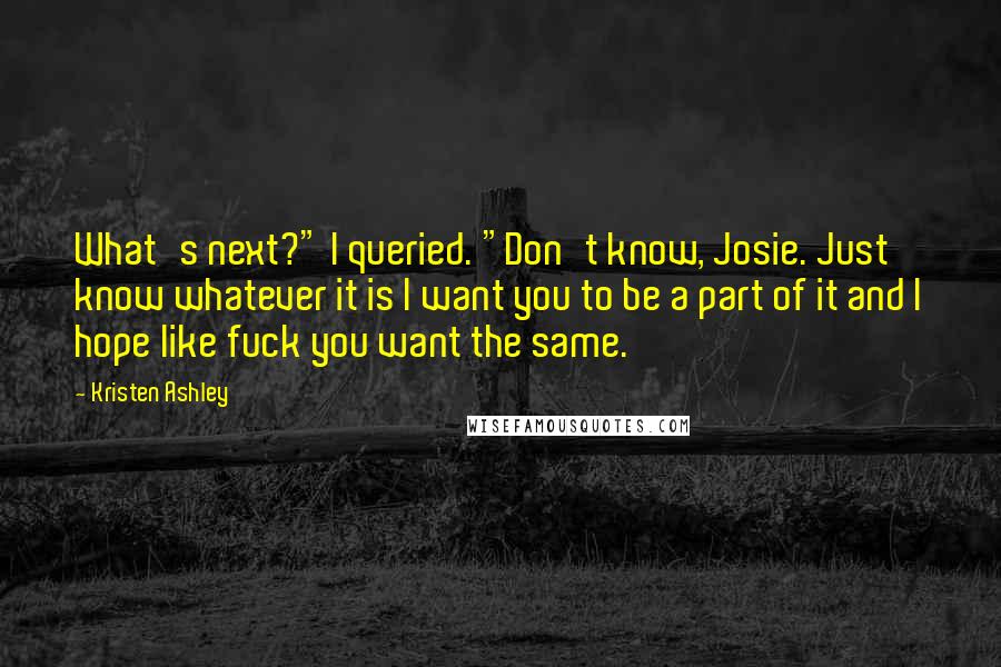 Kristen Ashley Quotes: What's next?" I queried. "Don't know, Josie. Just know whatever it is I want you to be a part of it and I hope like fuck you want the same.