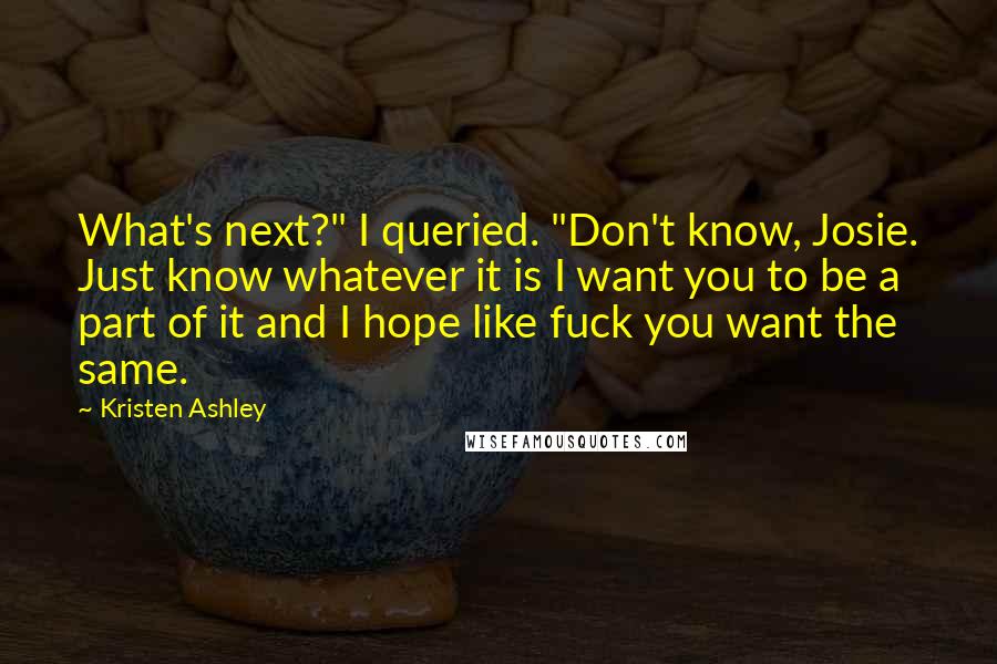 Kristen Ashley Quotes: What's next?" I queried. "Don't know, Josie. Just know whatever it is I want you to be a part of it and I hope like fuck you want the same.