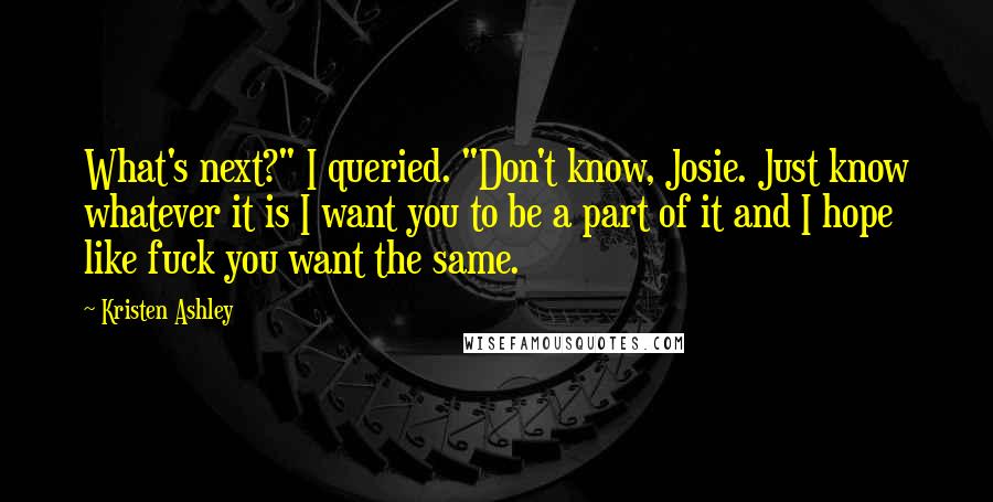 Kristen Ashley Quotes: What's next?" I queried. "Don't know, Josie. Just know whatever it is I want you to be a part of it and I hope like fuck you want the same.