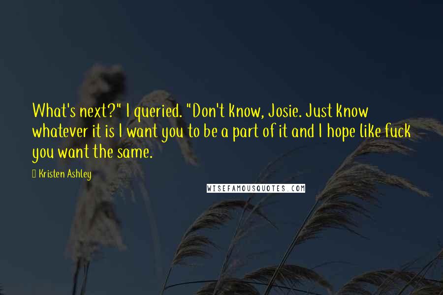 Kristen Ashley Quotes: What's next?" I queried. "Don't know, Josie. Just know whatever it is I want you to be a part of it and I hope like fuck you want the same.