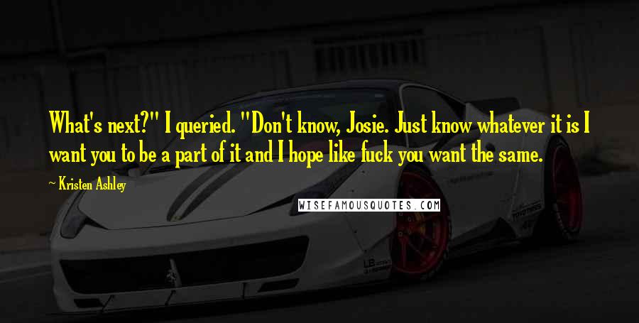 Kristen Ashley Quotes: What's next?" I queried. "Don't know, Josie. Just know whatever it is I want you to be a part of it and I hope like fuck you want the same.