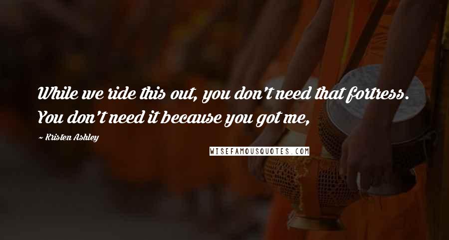 Kristen Ashley Quotes: While we ride this out, you don't need that fortress. You don't need it because you got me,