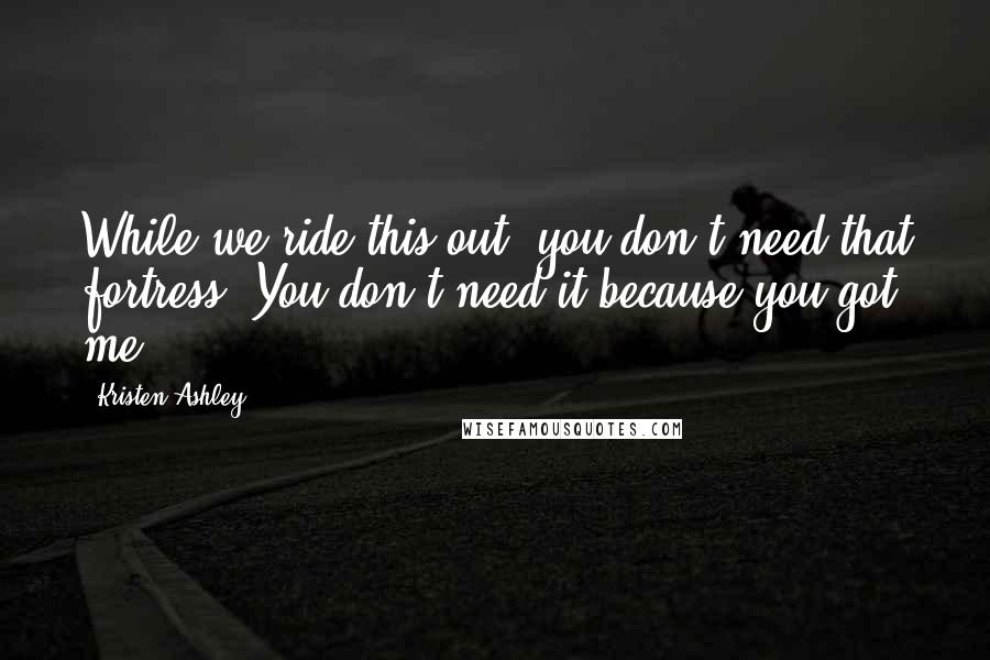 Kristen Ashley Quotes: While we ride this out, you don't need that fortress. You don't need it because you got me,