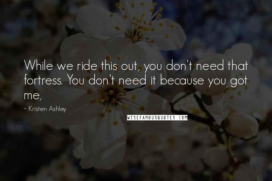 Kristen Ashley Quotes: While we ride this out, you don't need that fortress. You don't need it because you got me,