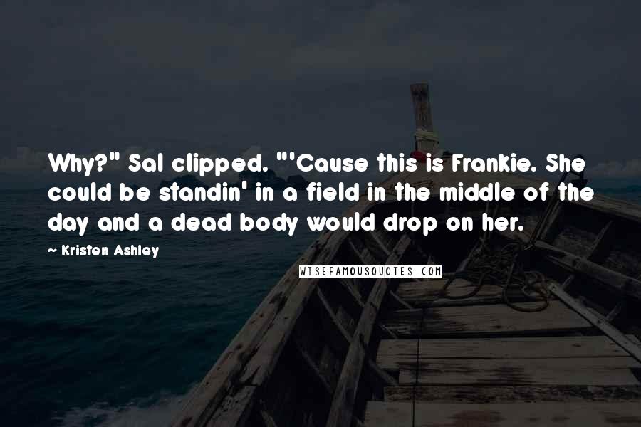 Kristen Ashley Quotes: Why?" Sal clipped. "'Cause this is Frankie. She could be standin' in a field in the middle of the day and a dead body would drop on her.