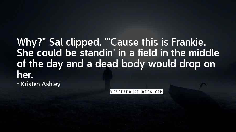 Kristen Ashley Quotes: Why?" Sal clipped. "'Cause this is Frankie. She could be standin' in a field in the middle of the day and a dead body would drop on her.