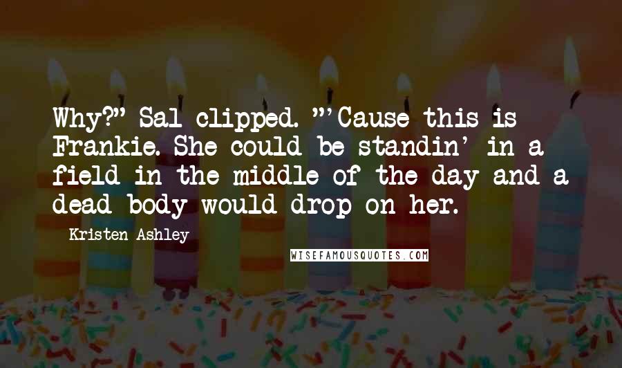 Kristen Ashley Quotes: Why?" Sal clipped. "'Cause this is Frankie. She could be standin' in a field in the middle of the day and a dead body would drop on her.