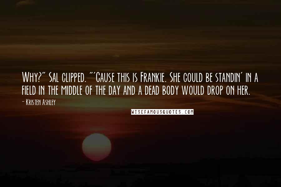 Kristen Ashley Quotes: Why?" Sal clipped. "'Cause this is Frankie. She could be standin' in a field in the middle of the day and a dead body would drop on her.