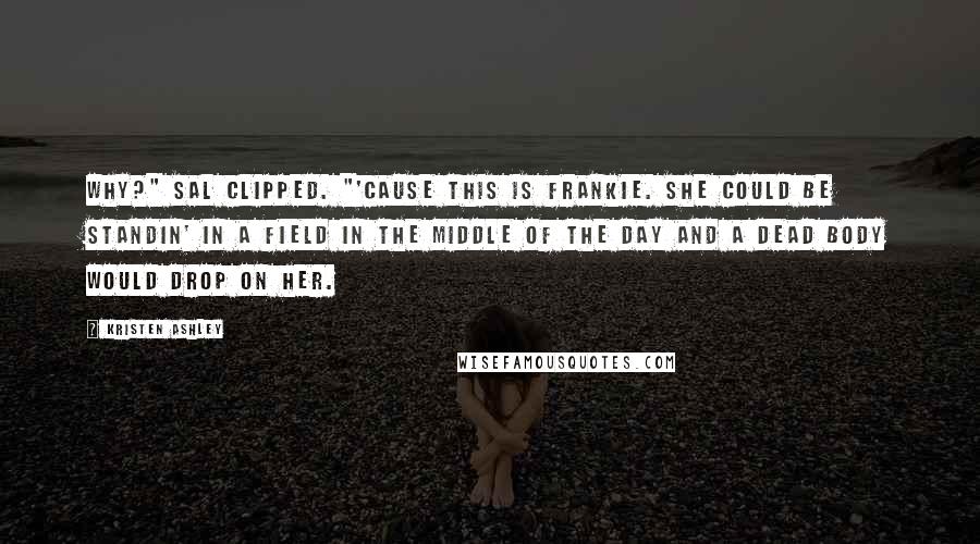 Kristen Ashley Quotes: Why?" Sal clipped. "'Cause this is Frankie. She could be standin' in a field in the middle of the day and a dead body would drop on her.