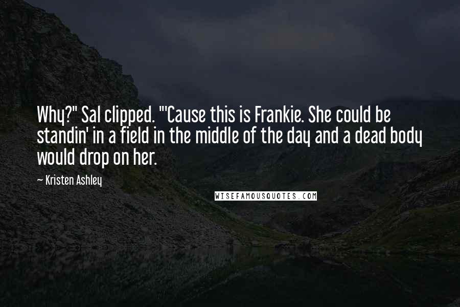 Kristen Ashley Quotes: Why?" Sal clipped. "'Cause this is Frankie. She could be standin' in a field in the middle of the day and a dead body would drop on her.